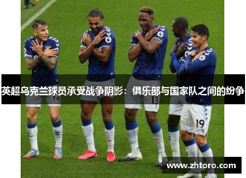 英超乌克兰球员承受战争阴影：俱乐部与国家队之间的纷争